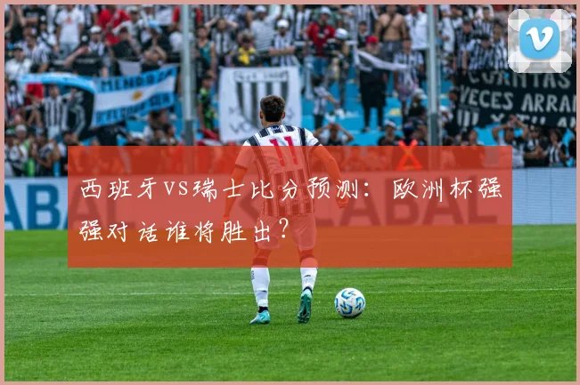 西班牙vs瑞士比分预测：欧洲杯强强对话谁将胜出？