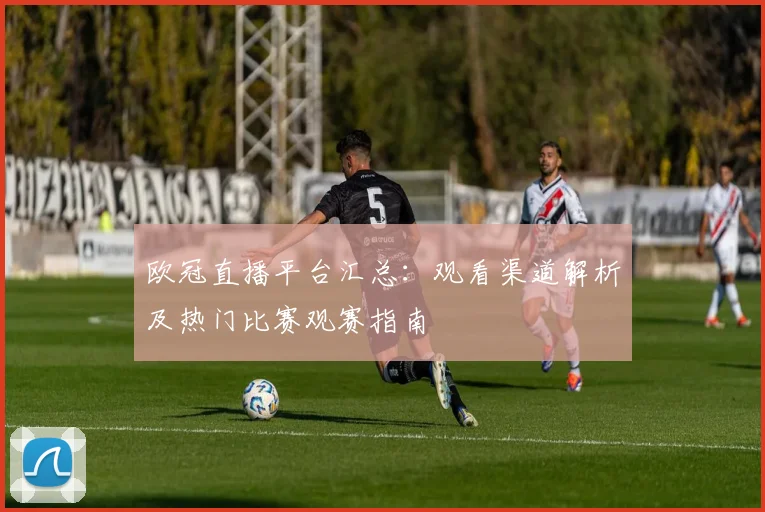欧冠直播平台汇总:观看渠道解析及热门比赛观赛指南