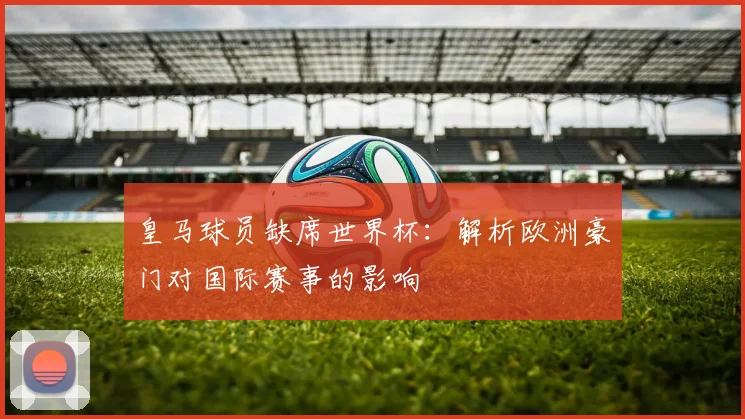皇马球员缺席世界杯：解析欧洲豪门对国际赛事的影响