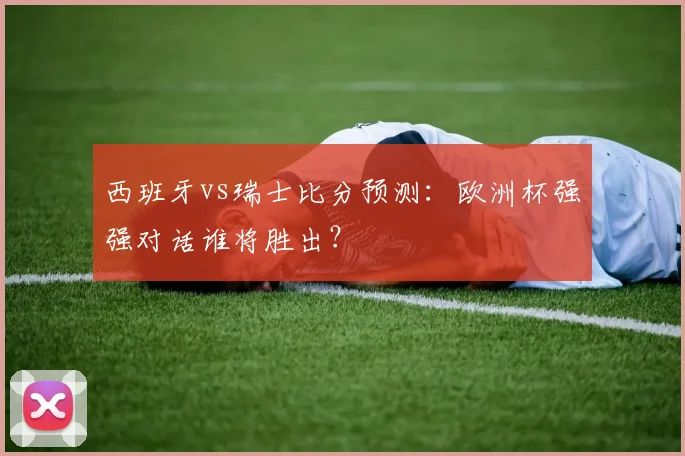 西班牙vs瑞士比分预测：欧洲杯强强对话谁将胜出？