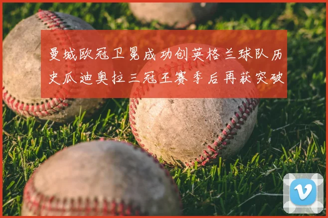 曼城欧冠卫冕成功创英格兰球队历史瓜迪奥拉三冠王赛季后再获突破